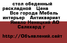 стол обеденный раскладной › Цена ­ 10 000 - Все города Мебель, интерьер » Антиквариат   . Ямало-Ненецкий АО,Салехард г.